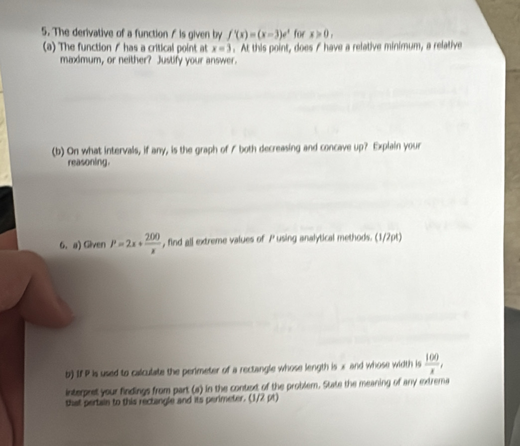 The derivative of a function / is given by f'(x)=(x-3)e^x for x>0, 
(a) The function / has a critical point at x=3. At this point, does f have a relative minimum, a relative 
maximum, or neither? Justify your answer. 
(b) On what intervals, if any, is the graph of / both decreasing and concave up? Explain your 
reasoning. 
6. a) Given P=2x+ 200/x  , find all extreme values of / using analytical methods. (1/2pt) 
b) If P is used to calculate the perimeter of a rectangle whose length is x and whose width is  100/x , 
interpret your findings from part (a) in the context of the problem. State the meaning of any extrema 
that pertain to this rectangle and its perimeter. (1/2 pt)