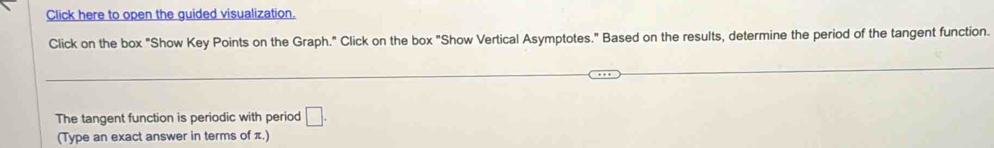 Click here to open the guided visualization. 
Click on the box "Show Key Points on the Graph." Click on the box "Show Vertical Asymptotes." Based on the results, determine the period of the tangent function. 
The tangent function is periodic with period □. 
(Type an exact answer in terms of π.)