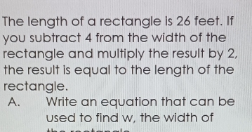 The length of a rectangle is 26 feet. If 
you subtract 4 from the width of the 
rectangle and multiply the result by 2, 
the result is equal to the length of the 
rectangle. 
A. Write an equation that can be 
used to find w, the width of