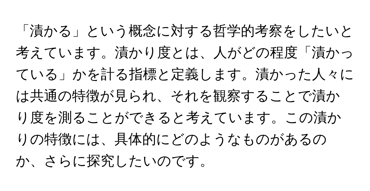 「漬かる」という概念に対する哲学的考察をしたいと考えています。漬かり度とは、人がどの程度「漬かっている」かを計る指標と定義します。漬かった人々には共通の特徴が見られ、それを観察することで漬かり度を測ることができると考えています。この漬かりの特徴には、具体的にどのようなものがあるのか、さらに探究したいのです。