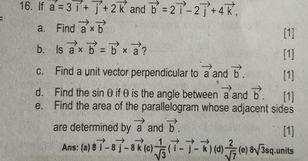 If vector a=3vector i+vector j+2vector k and vector b=2vector i-2vector j+4vector k, 
a、 Find vector a* vector b [1]
b. Is vector a* vector b=vector b* vector a 2 [1]
c. Find a unit vector perpendicular to vector a and vector b. [1]
d. Find the sinθif θ is the angle between vector a and vector b. [1]
e. Find the area of the parallelogram whose adjacent sides
are determined by vector a and vector b. [1]
Ans: (a) 8vector i-8vector j-8vector k (c  1/sqrt(3) (vector i-vector j-vector k) (d)  2/sqrt(7)  (e) 8sqrt(3)sq.units