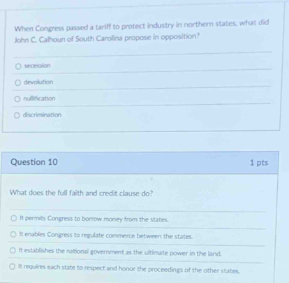 When Congress passed a tariff to protect industry in northern states, what did
John C. Calhoun of South Carolina propose in opposition?
secession
devolution
nullification
discrimination
Question 10 1 pts
What does the full faith and credit clause do?
It permits Congress to borrow money from the states.
It enables Congress to regulate commerce between the states.
It establishes the national government as the ultimate power in the land.
It requires each state to respect and honor the proceedings of the other states.