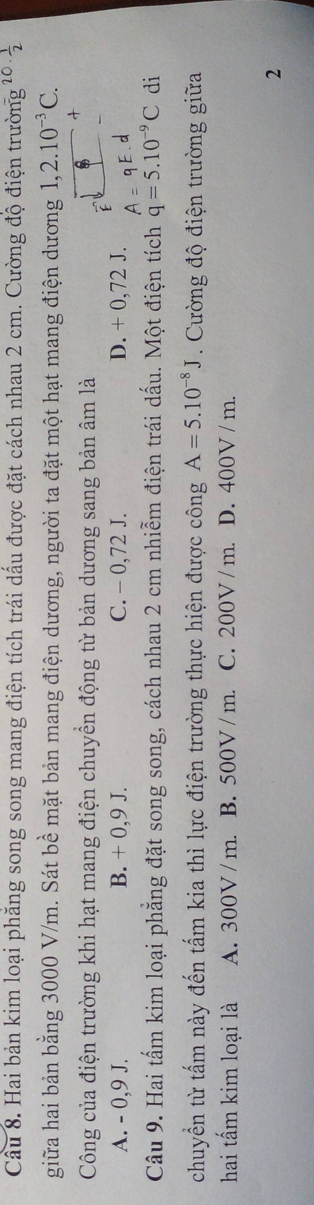 Cầu 8. Hai bản kim loại phăng song song mang điện tích trái dấu được đặt cách nhau 2 cm. Cường độ điện trường 20·  1/2 
giữa hai bản bằng 3000 V/m. Sát bề mặt bản mang điện dương, người ta đặt một hạt mang điện dương 1,2.10^(-3)C. 
Công của điện trường khi hạt mang điện chuyển động từ bản dương sang bản âm là
A. - 0,9 J. B. + 0,9 J. C. - 0,72 J. D. + 0,72 J.
Câu 9. Hai tấm kim loại phẳng đặt song song, cách nhau 2 cm nhiễm điện trái dấu. Một điện tích q=5.10^(-9)C di
chuyển từ tấm này đến tấm kia thì lực điện trường thực hiện được công A=5.10^(-8)J. ường độ điện trường giữa
hai tấm kim loại là A. 300V / m. B. 500V / m. C. 200V / m. D. 400V / m.
2