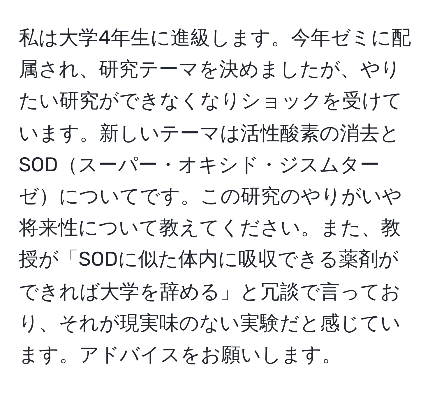 私は大学4年生に進級します。今年ゼミに配属され、研究テーマを決めましたが、やりたい研究ができなくなりショックを受けています。新しいテーマは活性酸素の消去とSODスーパー・オキシド・ジスムターゼについてです。この研究のやりがいや将来性について教えてください。また、教授が「SODに似た体内に吸収できる薬剤ができれば大学を辞める」と冗談で言っており、それが現実味のない実験だと感じています。アドバイスをお願いします。