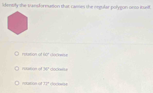 ldentify the transformation that carries the regular polygon onto itself.
rotation of 60° clockwise
rotation of 36° clockwise
rotation of 72° clockwise