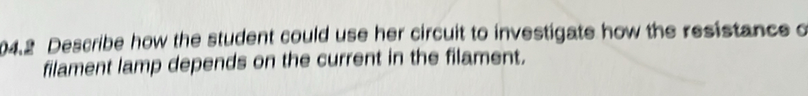 04.2 Describe how the student could use her circuit to investigate how the resistance o 
filament lamp depends on the current in the filament.