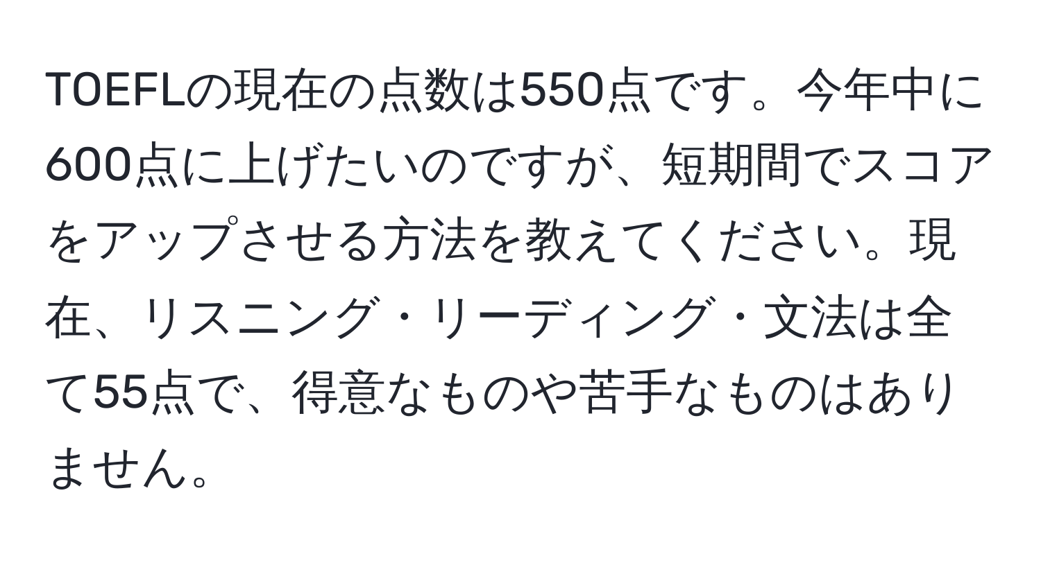 TOEFLの現在の点数は550点です。今年中に600点に上げたいのですが、短期間でスコアをアップさせる方法を教えてください。現在、リスニング・リーディング・文法は全て55点で、得意なものや苦手なものはありません。