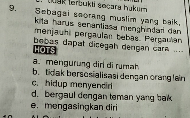 tluak terbukti secara hukum
9. Sebagai seorang muslim yang baik,
kita harus senantiasa menghindari dan 
menjauhi pergaulan bebas. Pergaulan
bebas dapat dicegah dengan cara ....
HOTS
a. mengurung diri di rumah
b. tidak bersosialisasi dengan orang lain
c. hidup menyendiri
d. bergaul dengan teman yang baik
e. mengasingkan diri