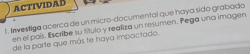 ACTIVIDAD 
1. Investiga acerca de un micro-documental que haya sido grabado 
+ 
en el país. Escribe su título y realiza un resumen. Pega una imagen 
de la parte que más te haya impactado.