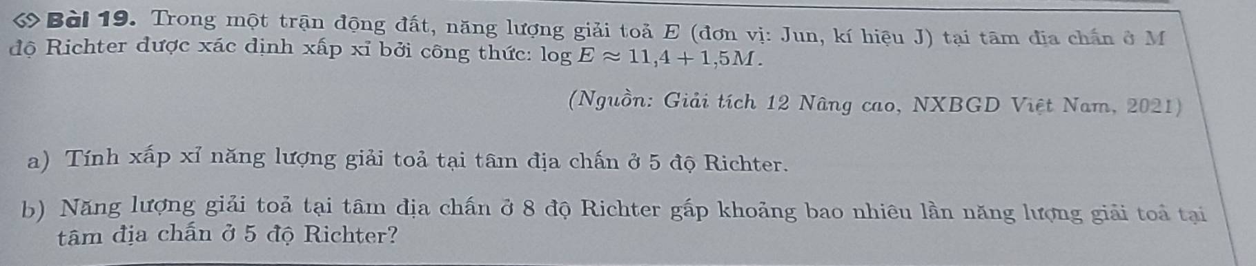 Trong một trận động đất, năng lượng giải toả E (đơn vị: Jun, kí hiệu J) tại tâm địa chấn ở M 
độ Richter được xác dịnh xấp xỉ bởi công thức: log Eapprox 11,4+1,5M. 
(Nguồn: Giải tích 12 Nâng cao, NXBGD Việt Nam, 2021) 
a) Tính xấp xỉ năng lượng giải toả tại tâm địa chấn ở 5 độ Richter. 
b) Năng lượng giải toả tại tâm địa chấn ở 8 độ Richter gấp khoảng bao nhiêu lần năng lượng giải toả tại 
tâm địa chấn ở 5 độ Richter?