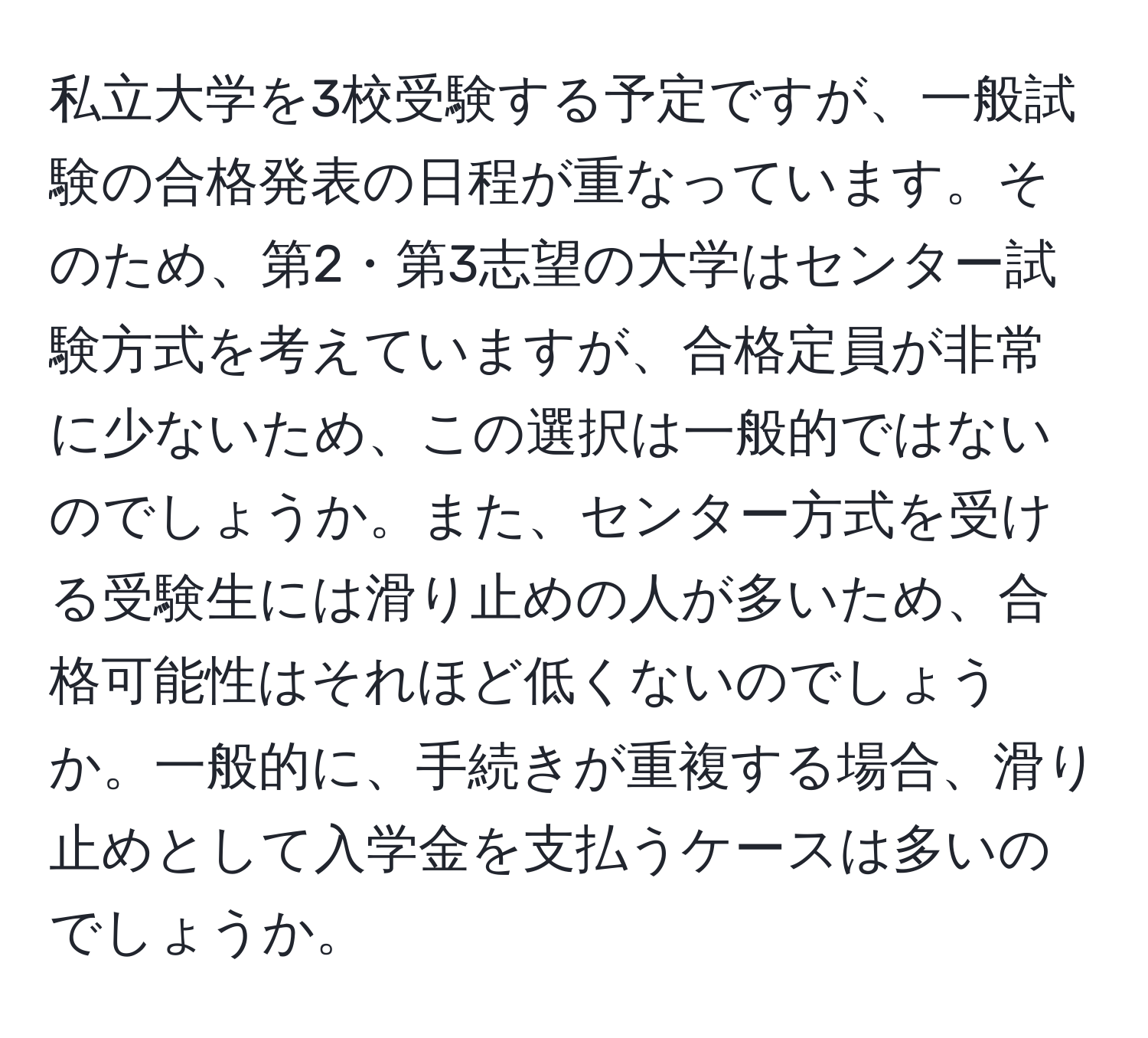 私立大学を3校受験する予定ですが、一般試験の合格発表の日程が重なっています。そのため、第2・第3志望の大学はセンター試験方式を考えていますが、合格定員が非常に少ないため、この選択は一般的ではないのでしょうか。また、センター方式を受ける受験生には滑り止めの人が多いため、合格可能性はそれほど低くないのでしょうか。一般的に、手続きが重複する場合、滑り止めとして入学金を支払うケースは多いのでしょうか。