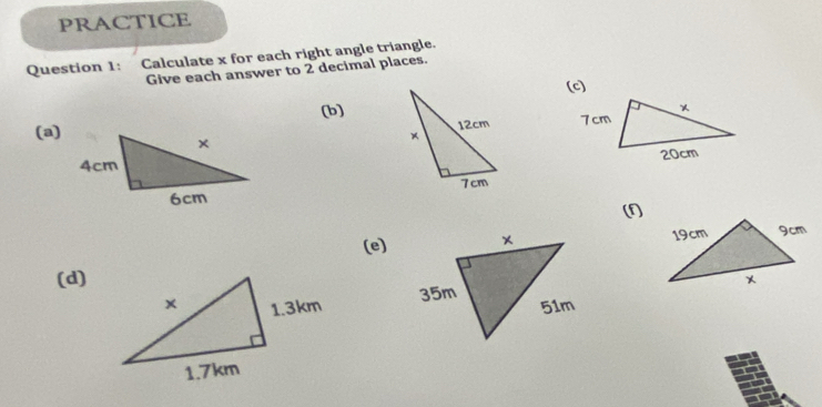 PRACTICE 
Question 1: Calculate x for each right angle triangle. 
Give each answer to 2 decimal places. 
(c) 
(b) 
(a) 



(1 
(e) 
(d)