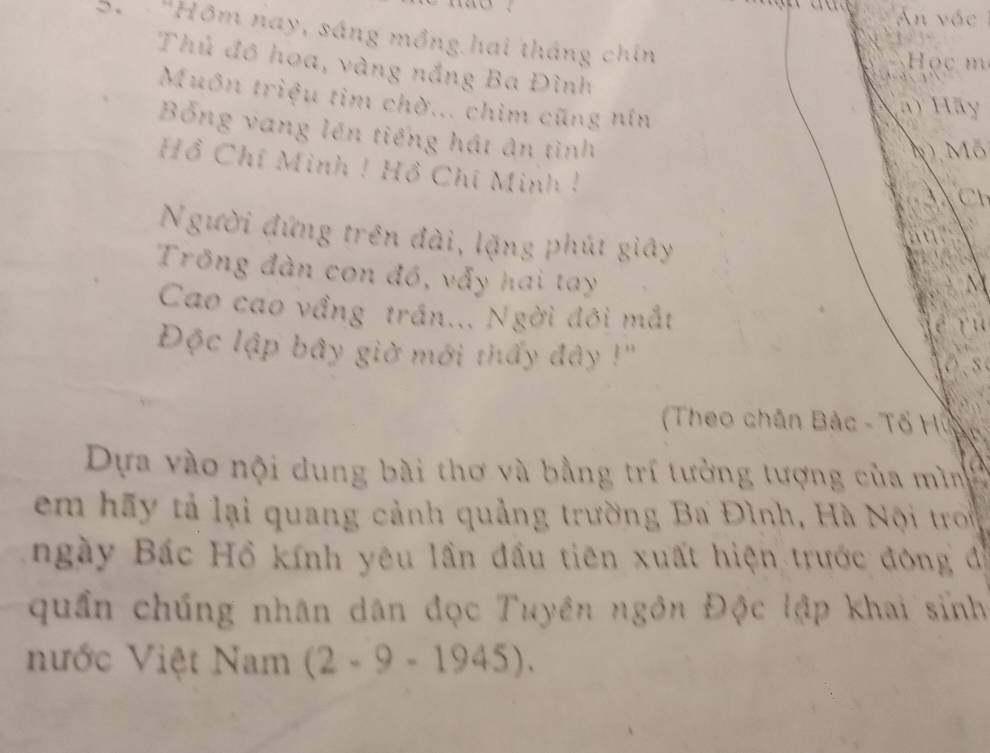 An vác 
'Hôm nay, sáng mồng hai tháng chín 
3 
Học m 
Thủ đồ hoa, vàng nắng Ba Đình 
Muôn triệu tim chờ... chim cũng nín 
ã) Hãy 
Bổng vang lên tiếng hát ân tình 
NMô 
Hồ Chí Minh ! Hồ Chí Minh ! 

Người đứng trên đài, lặng phút giây 
a 
Trồng đàn con đó, vẫy hai tay 
Cao cao vầng trấn... Ngời đôi mắt 
Độc lập bây giờ mới thấy đây !'' 
Theo chân Bắc - Tổ Huân 
Dựa vào nội dung bài thơ và bằng trí tưởng tượng của mình 
em hãy tả lại quang cảnh quảng trường Ba Đình, Hà Nội tron 
ngày Bác Hồ kính yêu lần đầu tiên xuất hiện trước đông độ 
quần chúng nhân dân đọc Tuyền ngôn Độc lập khai sinh 
nước Việt Nam (2-9-1945).