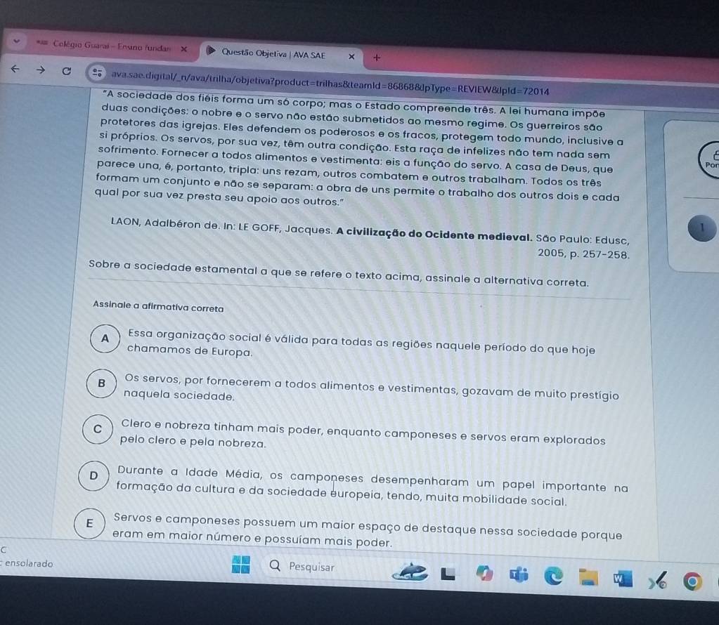 Colégio Guarai - Ensino fundan X Questão Objetiva | AVA SAE x
ava.sae.digital/_n/ava/trilha/objetiva?product=trilhas&teamld= =868688upType=REVIEW J o Id=72014
"A sociedade dos fiéis forma um só corpo; mas o Estado compreende três. A lei humana impõe
duas condições: o nobre e o servo não estão submetidos ao mesmo regime. Os guerreiros são
protetores das igrejas. Eles defendem os poderosos e os fracos, protegem todo mundo, inclusive a
si próprios. Os servos, por sua vez, têm outra condição. Esta raça de infelizes não tem nada sem
sofrimento. Fornecer a todos alimentos e vestimenta: eis a função do servo. A casa de Deus, que
Po
parece una, é, portanto, tripla: uns rezam, outros combatem e outros trabalham. Todos os três
formam um conjunto e não se separam: a obra de uns permite o trabalho dos outros dois e cada
qual por sua vez presta seu apoio aos outros."
1
LAON, Adalbéron de. In: LE GOFF, Jacques. A civilização do Ocidente medieval. São Paulo: Edusc,
2005, p. 257-258.
Sobre a sociedade estamental a que se refere o texto acima, assinale a alternativa correta.
Assinale a afirmativa correta
A Essa organização social é válida para todas as regiões naquele período do que hoje
chamamos de Europa.
B Os servos, por fornecerem a todos alimentos e vestimentas, gozavam de muito prestígio
naquela sociedade.
C Clero e nobreza tinham mais poder, enquanto camponeses e servos eram explorados
pelo clero e pela nobreza.
D Durante a Idade Média, os camponeses desempenharam um papel importante na
formação da cultura e da sociedade europeia, tendo, muita mobilidade social.
E Servos e camponeses possuem um maior espaço de destaque nessa sociedade porque
eram em maior número e possuíam mais poder.
C
ensolarado
Pesquisar