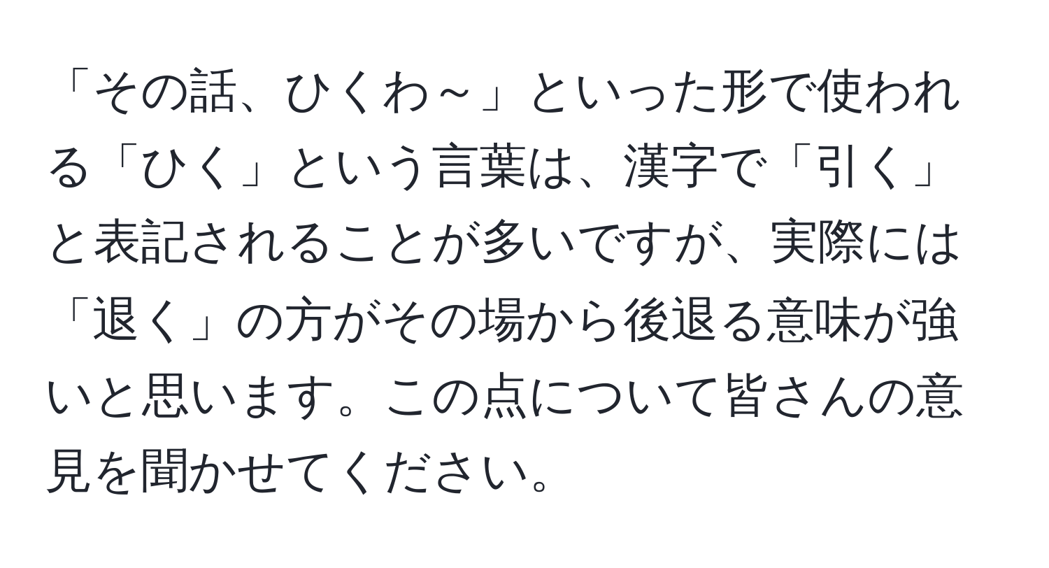 「その話、ひくわ～」といった形で使われる「ひく」という言葉は、漢字で「引く」と表記されることが多いですが、実際には「退く」の方がその場から後退る意味が強いと思います。この点について皆さんの意見を聞かせてください。