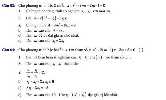 Cho phương trình bậc 2 có ẩn x: x^2-2mx+2m-1=0
1. Chứng tỏ phương trình có nghiệm x_1, x_2 với mọi m. 
2. Đặt A=2(x_1^(2+x_2^2)-5x_1)x_2
a) Chứng minh A=8m^2-18m+9
b) Tìm m sao cho A=27. 
c) Tìm m để A đạt giá trị nhỏ nhất. 
d) Tìm m sao cho x_1=3x_2. 
Câu 64: Cho phương trình bậc hai ẩn x (m tham số ): x^2+2(m-1)x-2m+5=0 (1) 
1. Giải và biện luận số nghiệm của x_1, x_2 của( m) theo tham số m . 
2. Tim m sao cho x_1, x_2 thỏa măn: 
a) frac x_1x_2+frac x_2x_1=2. 
b) x_1+x_2+2x_1x_2≤ 6
c) 2x_1+3x_2=-5. 
d) Tìm m sao cho 12-10x_1x_2-(x_1^2+x_2^2) đạt giá trị lớn nhất.