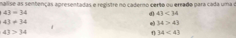 malise as sentenças apresentadas e registre no caderno certo ou errado para cada uma d
43=34
d) 43<34</tex>
43!= 34
e) 34>43
43>34
f) 34<43</tex>