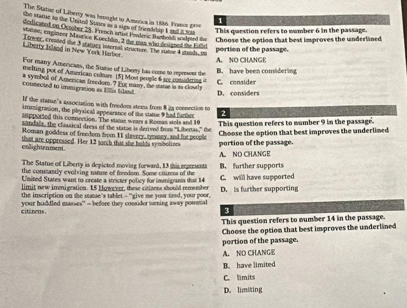The Statue of Liberty was brought to America in 1886. France gave
1
the statue to the United States as a sign of friendship 1 and it was This question refers to number 6 in the passage.
dedicated on October 28. French artist Frederic Bartholdi sculpied the Choose the option that best improves the underlined
statue; engineer Maurice Koechlin, 2 the man who designed the Eiffel
Tower, created the 3 statues internal structure. The statue 4 stands, on
portion of the passage.
Liberty Island in New York Harbor.
A. NO CHANGE
For many Americans, the Statue of Liberty has come to represent the
B. have been considering
melting pot of American culture [5] Most people 6 are considering it C. consider
a symbol of American freedom. 7 For many, the statue is as closely
connected to immigration as Ellis Island.
D. considers
If the statue's association with freedom stems from 8 its connection to
immigration, the physical appearance of the statue 9 had further 2
supported this connection. The statue wears a Roman stola and 10 This question refers to number 9 in the passage.
sandals, the classical dress of the statue is derived from “Libertas,” the
Roman goddess of freedom from 11 slavery, tyranny, and for people
Choose the option that best improves the underlined
that are oppressed. Her 12 torch that she holds symbolizes portion of the passage.
enlightenment.
A. NO CHANGE
The Statue of Liberty is depicted moving forward, 13 this represents B. further supports
the constantly evolving nature of freedom. Some citizens of the
United States want to create a stricter policy for immigrants that 14 C. will have supported
limit new immigration. 15 However, these citizens should remember D. is further supporting
the inscription on the statue’s tablet — “give me your tired, your poor,
your huddled masses' - before they consider turning away potential
citizens. 3
This question refers to number 14 in the passage.
Choose the option that best improves the underlined
portion of the passage.
A. NO CHANGE
B. have limited
C. limits
D. limiting