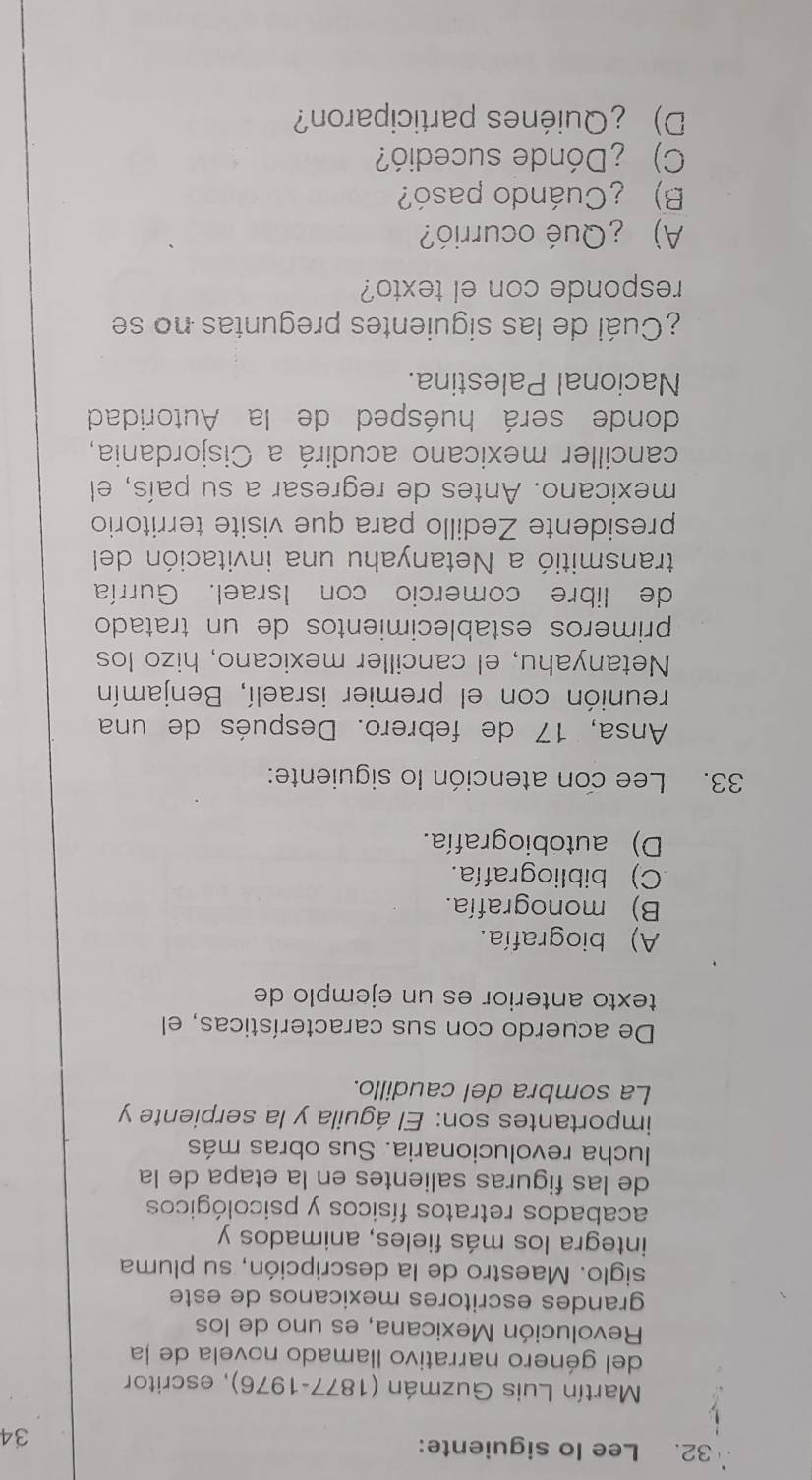 Lee lo siguiente: 34
* Martín Luis Guzmán (1877-1976), escritor
del género narrativo llamado novela de la
Revolución Mexicana, es uno de los
grandes escritores mexicanos de este
siglo. Maestro de la descripción, su pluma
integra los más fieles, animados y
acabados retratos físicos y psicológicos
de las figuras salientes en la etapa de la
lucha revolucionaria. Sus obras más
importantes son: El águila y la serpiente y
La sombra del caudillo.
De acuerdo con sus características, el
texto anterior es un ejemplo de
A) biografía.
B) monografía.
C) bibliografía.
D) autobiografía.
33. Lee con atención lo siguiente:
Ansa, 17 de febrero. Después de una
reunión con el premier israelí, Benjamín
Netanyahu, el canciller mexicano, hizo los
primeros establecimientos de un tratado
de libre comercio con Israel. Gurría
transmitió a Netanyahu una invitación del
presidente Zedillo para que visite territorio
mexicano. Antes de regresar a su país, el
canciller mexicano acudirá a Cisjordania,
donde será huésped de la Autoridad
Nacional Palestina.
¿Cuál de las siguientes preguntas no se
responde con el texto?
A) ¿Qué ocurrió?
B) ¿Cuándo pasó?
C) ¿Dónde sucedió?
D) ¿Quiénes participaron?