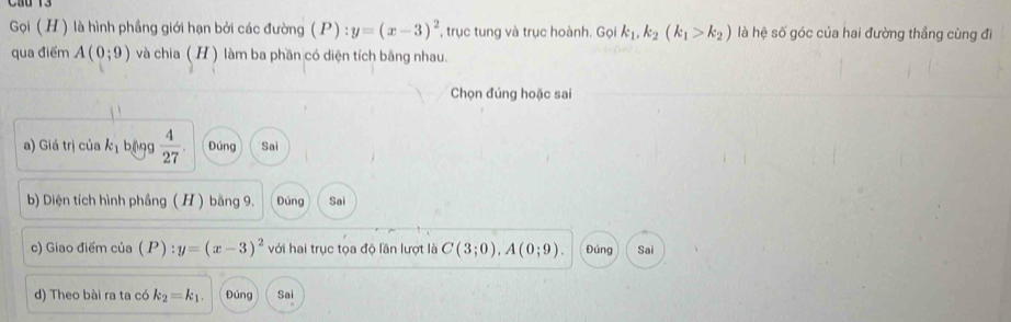 Gọi (H) là hình phầng giới hạn bởi các đường (P) : y=(x-3)^2 , trục tung và trục hoành. Gọi k_1, k_2(k_1>k_2) là hệ số góc của hai đường thẳng cùng đi
qua điểm A(0;9) và chia ( H ) làm ba phần có diện tích bãng nhau.
Chọn đúng hoặc sai
a) Giá trị của k_1 bēng  4/27 . Đúng Sai
b) Diện tích hình phầng ( H ) băng 9. Đùng Sai
c) Giao điểm của (P):y=(x-3)^2 với hai trục tọa độ lần lượt là C(3;0), A(0;9). Đúng Sai
d) Theo bài ra ta có k_2=k_1. Đúng Sai