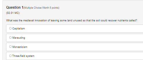 Question 1(Multiple Choice Worth 5 points)
(02.01 MC)
What was the medieval innovation of leaving some land unused so that the soil could recover nutrients called?
Capitalism
Marauding
Monasticism
Three-field system