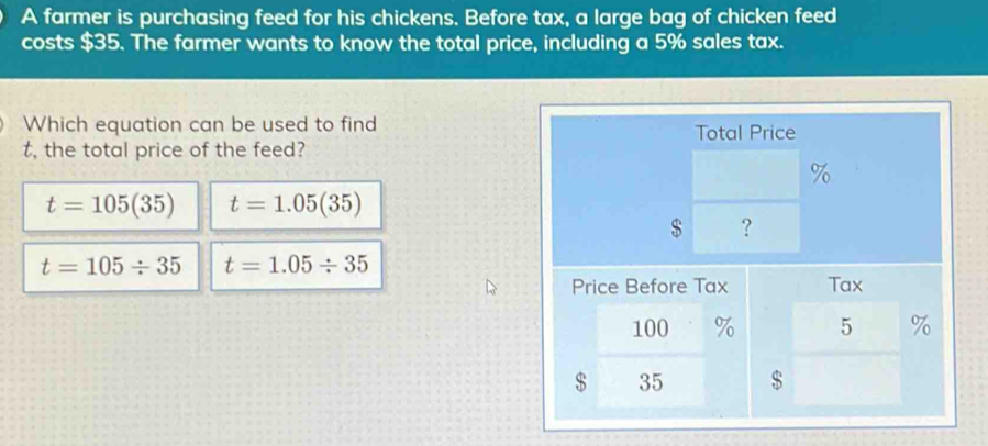 A farmer is purchasing feed for his chickens. Before tax, a large bag of chicken feed
costs $35. The farmer wants to know the total price, including a 5% sales tax.
Which equation can be used to find
t, the total price of the feed?
t=105(35) t=1.05(35)
t=105/ 35 t=1.05/ 35
$ 35 $