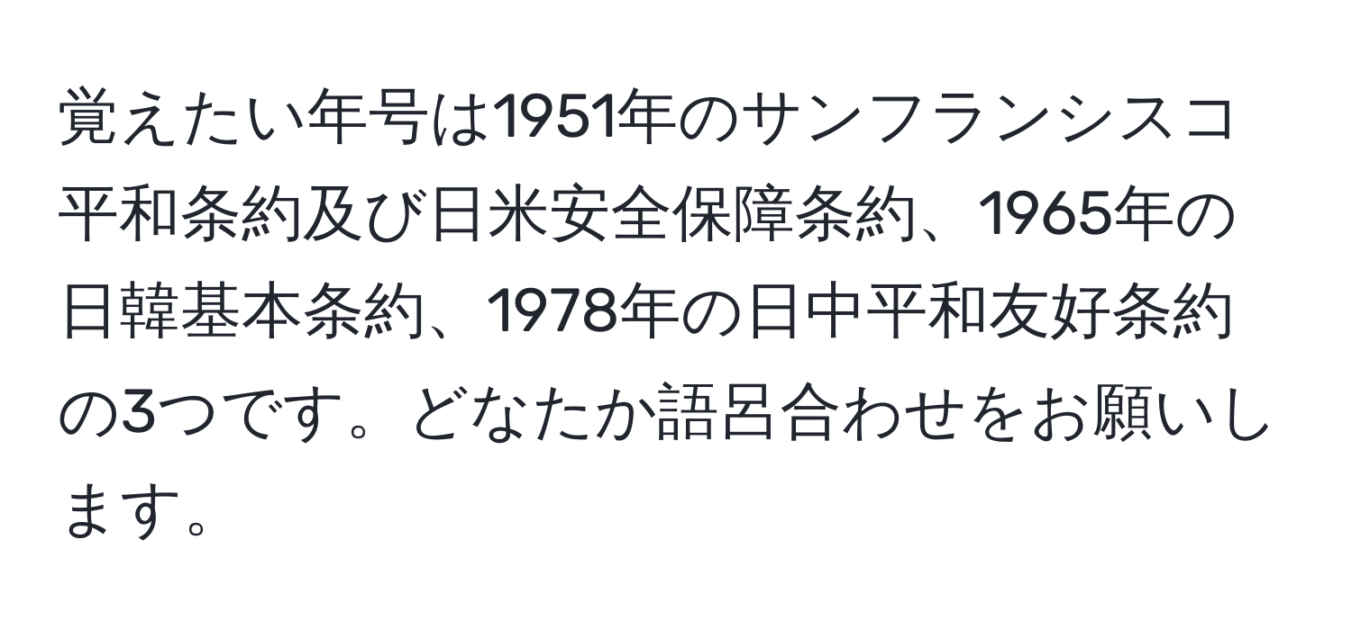 覚えたい年号は1951年のサンフランシスコ平和条約及び日米安全保障条約、1965年の日韓基本条約、1978年の日中平和友好条約の3つです。どなたか語呂合わせをお願いします。