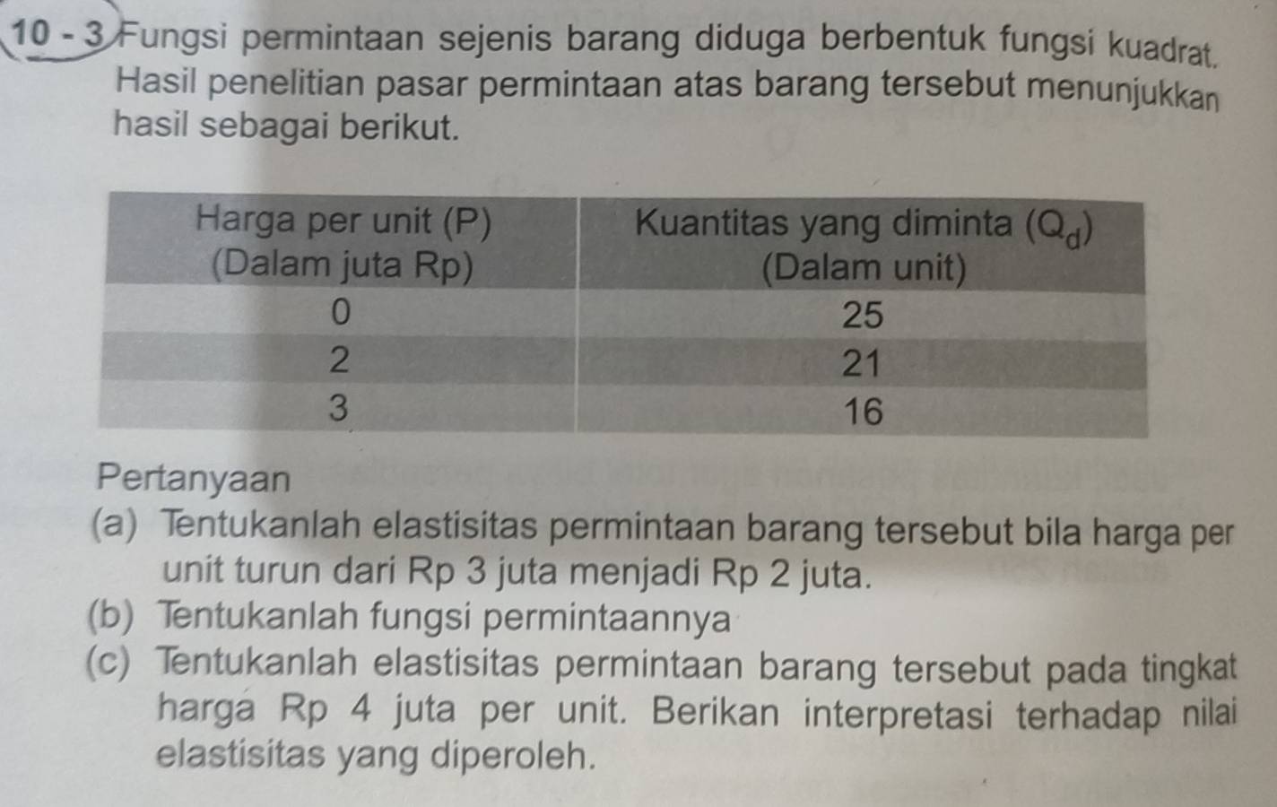 10 - 3 Fungsi permintaan sejenis barang diduga berbentuk fungsi kuadrat.
Hasil penelitian pasar permintaan atas barang tersebut menunjukkan
hasil sebagai berikut.
Pertanyaan
(a) Tentukanlah elastisitas permintaan barang tersebut bila harga per
unit turun dari Rp 3 juta menjadi Rp 2 juta.
(b) Tentukanlah fungsi permintaannya
(c) Tentukanlah elastisitas permintaan barang tersebut pada tingkat
harga Rp 4 juta per unit. Berikan interpretasi terhadap nilai
elastisitas yang diperoleh.