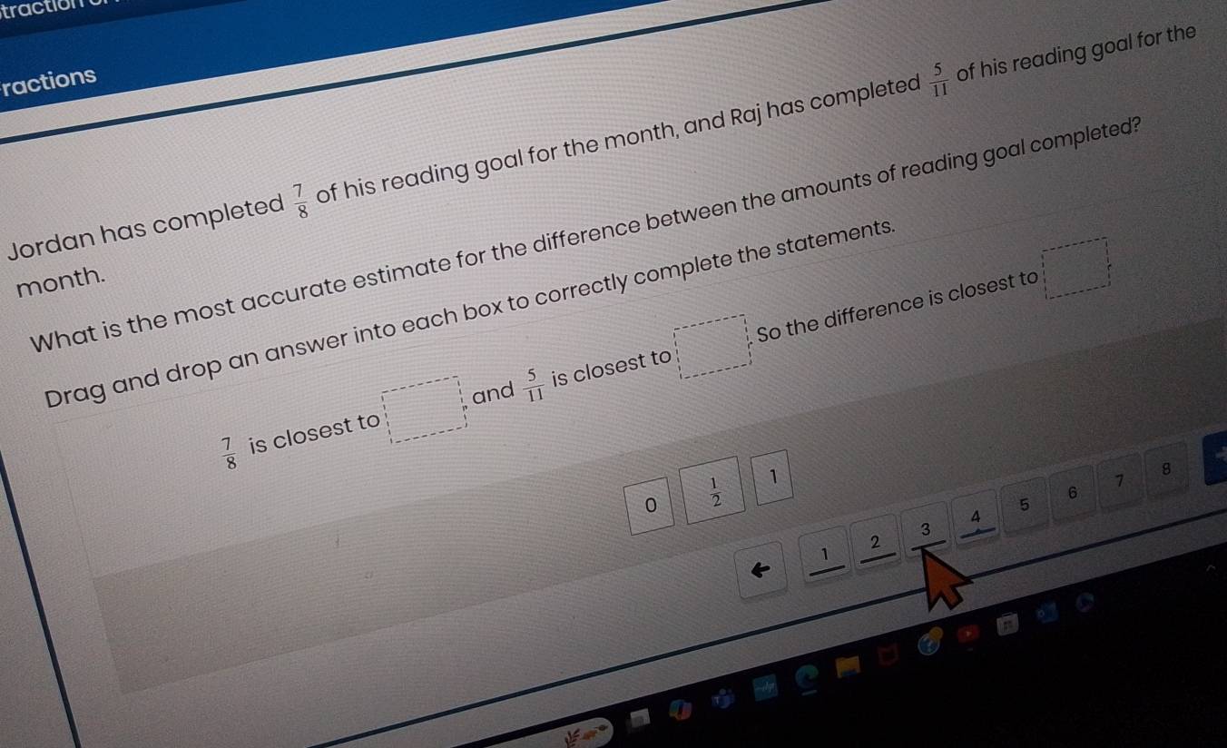 traction 
ractions
 5/11  of his reading goal for the 
Jordan has completed  7/8  of his reading goal for the month, and Raj has completed 
What is the most accurate estimate for the difference between the amounts of reading goal completed 
month. 
Drag and drop an answer into each box to correctly complete the statements 
·s ·s ·s and  5/11  is closest to □ So the difference is closest to 
□
 7/8  is closest to ...
0  1/2  1
8
7
6
5
4
3
2
1