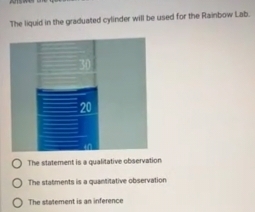 The liquid in the graduated cylinder will be used for the Rainbow Lab.
The statement is a qualitative observation
The statments is a quantitative observation
The statement is an inference