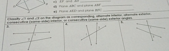 EF and AD _ 
B 
D d) Plane ABC and piane ABF _ 
A e) Plane AED and plane BFC
_ 
Classify ∠ 1 and ∠ 2 on the diagram as corresponding, alternate interior, alternate exterior. 
consecutive (same-side) interior, or consecutive (same-side) exterior angles. 
5. 
4.