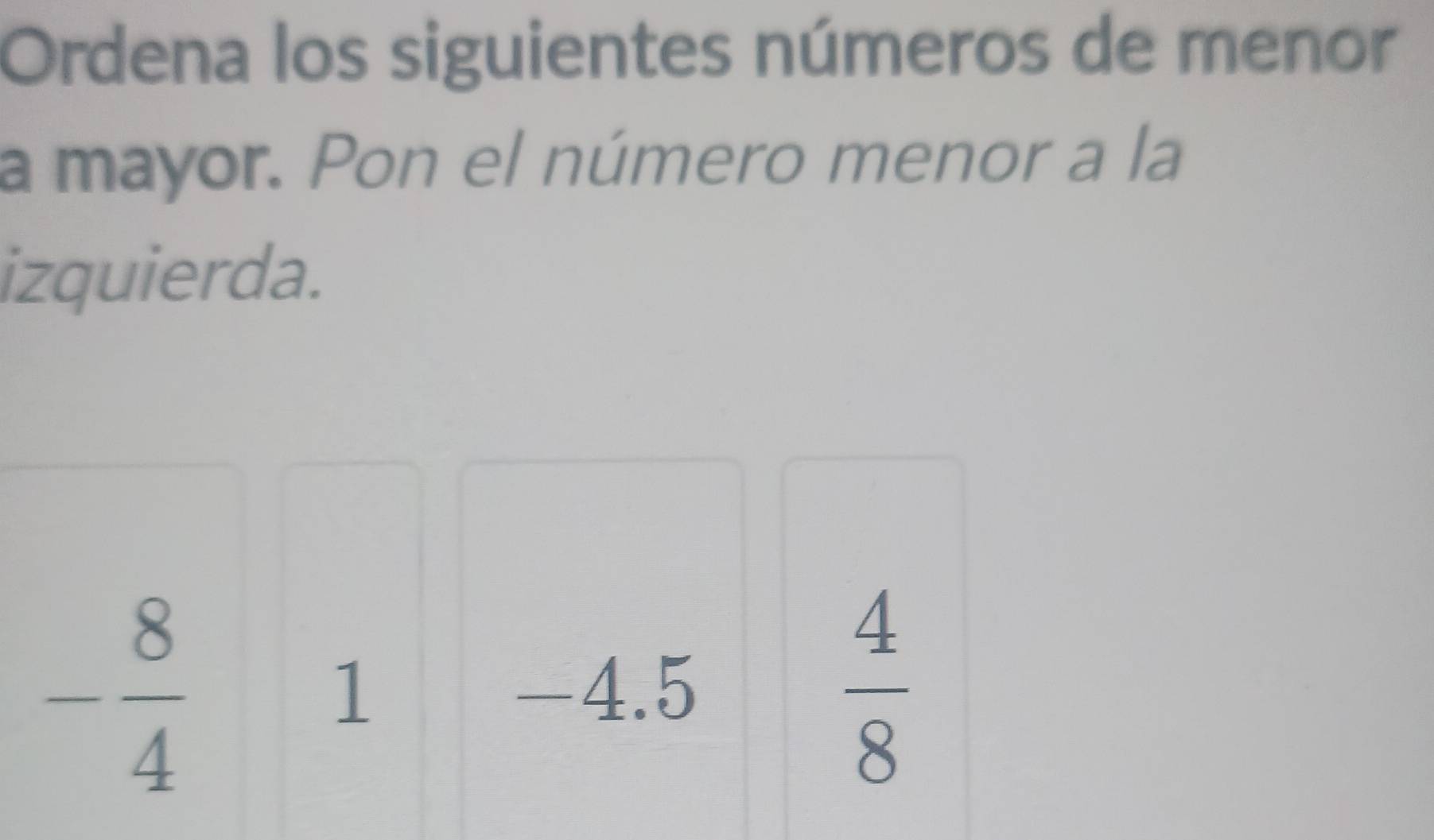 Ordena los siguientes números de menor 
a mayor. Pon el número menor a la 
izquierda.
- 8/4 
1 -4.5  4/8 