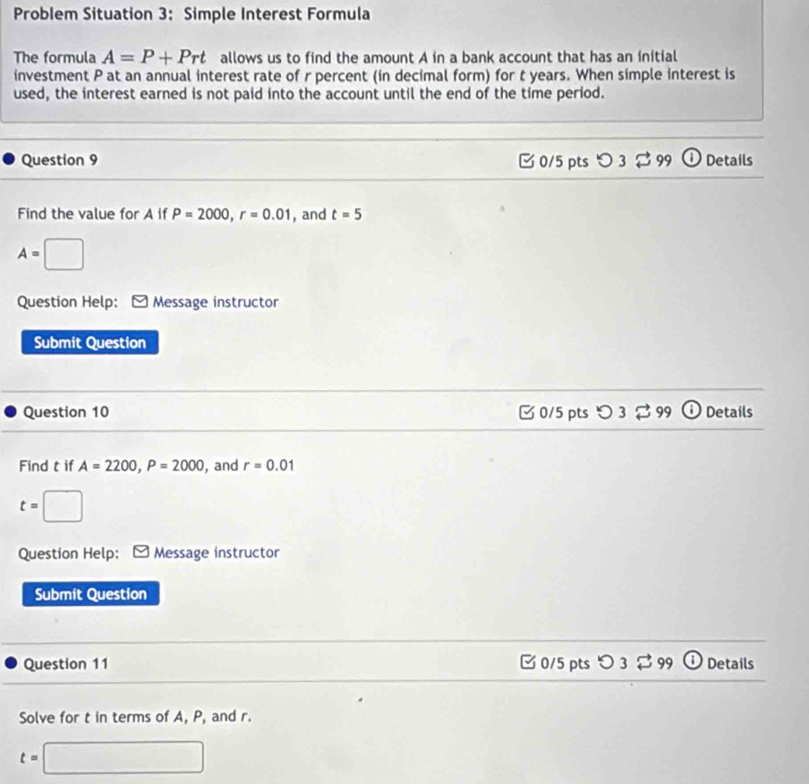 Problem Situation 3: Simple Interest Formula
The formula A=P+Prt allows us to find the amount A in a bank account that has an initial
investment P at an annual interest rate of r percent (in decimal form) for t years. When simple interest is
used, the interest earned is not paid into the account until the end of the time period.
Question 9 C 0/5 pts O3leftharpoons 99 DDetails
Find the value for A if P=2000, r=0.01 , and t=5
A=□
Question Help: Message instructor
Submit Question
Question 10 C 0/5 pts O3overleftrightarrow sim  Details
Find t if A=2200, P=2000 , and r=0.01
t=□
Question Help: Message instructor
Submit Question
Question 11 □ 0/5 pts つ3 [ 99 Details
Solve for t in terms of A, P, and r.
t=□