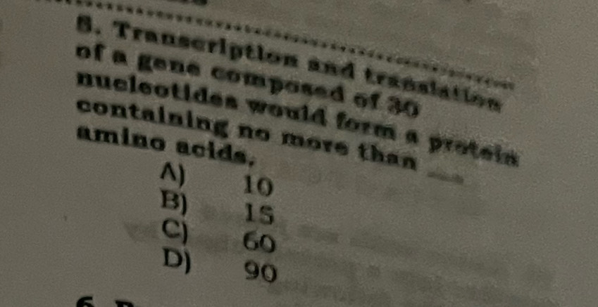 Transcription and translation
of a gene composed of 30
nucleotides would form a proteis 
containing no more tha n 
amino acids.
A) 10
_
B) 15
C) 60
D) 90