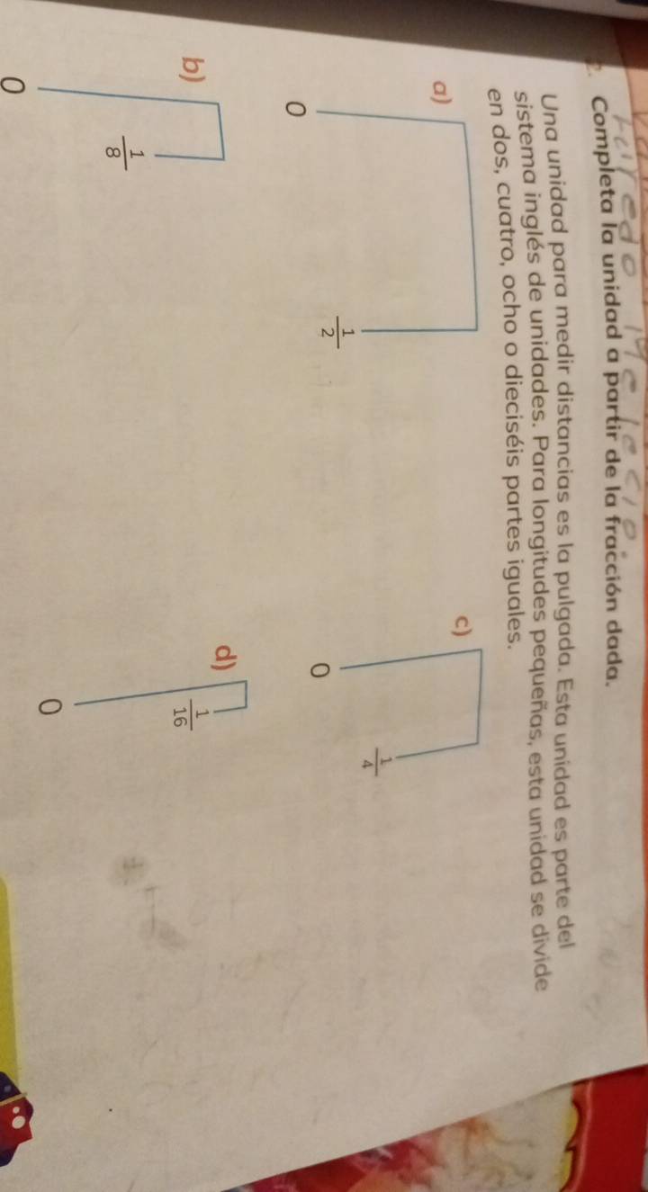 Completa la unidad a partir de la fracción dada.
Una unidad para medir distancias es la pulgada. Esta unidad es parte del
sistema inglés de unidades. Para longitudes pequeñas, esta unidad se divide
en dos, cuatro, ocho o dieciséis partes iguales.
c)
 1/4 
0
d)
b)
 1/16 
 1/8 
0
0