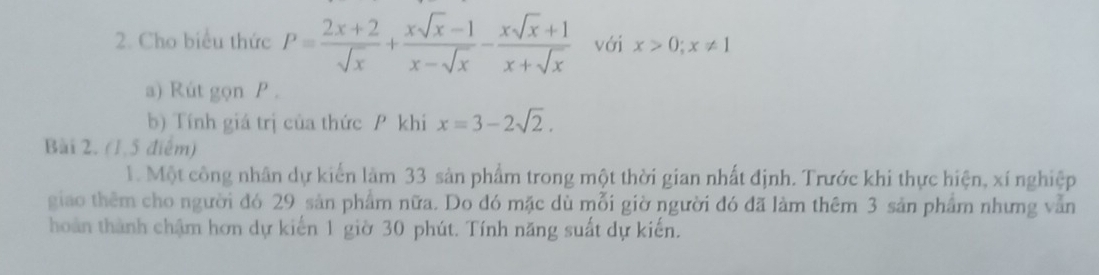 Cho biểu thức P= (2x+2)/sqrt(x) + (xsqrt(x)-1)/x-sqrt(x) - (xsqrt(x)+1)/x+sqrt(x)  với x>0; x!= 1
a) Rút gọn P.
b) Tính giá trị của thức P khi x=3-2sqrt(2). 
Bài 2. (1,5 điểm)
1. Một công nhân dự kiến làm 33 sản phẩm trong một thời gian nhất định. Trước khi thực hiện, xí nghiệp
giao thêm cho người đó 29 sản phẩm nữa. Do đó mặc dù mỗi giờ người đó đã làm thêm 3 sản phẩm nhưng vẫn
hoàn thành chậm hơn dự kiến 1 giờ 30 phút. Tính năng suất dự kiến.