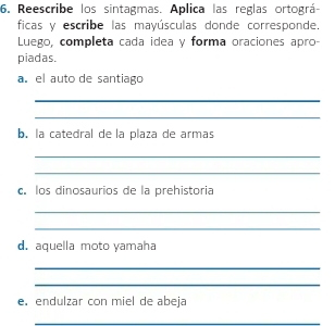 Reescribe los sintagmas. Aplica las reglas ortográ- 
ficas y escribe las mayúsculas donde corresponde. 
Luego, completa cada idea y forma oraciones apro- 
piadas. 
a。 el auto de santiago 
_ 
_ 
b. la catedral de la plaza de armas 
_ 
_ 
c. los dinosaurios de la prehistoria 
_ 
_ 
d. aquella moto yamaha 
_ 
_ 
e. endulzar con miel de abeja 
_