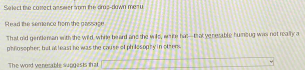 Select the correct answer from the drop-down menu. 
Read the sentence from the passage. 
That old gentleman with the wild, white beard and the wild, white hat—that venerable humbug was not really a 
philosopher; but at least he was the cause of philosophy in others. 
The word venerable suggests that