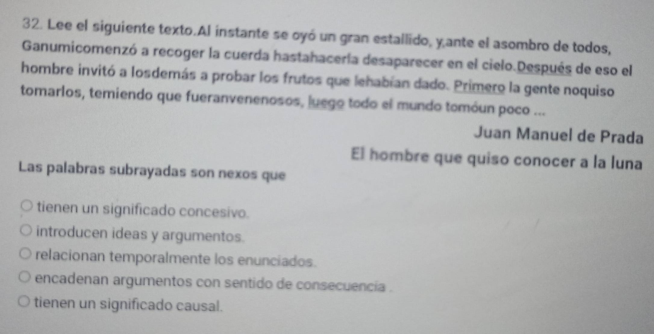 Lee el siguiente texto.Al instante se oyó un gran estallido, y ante el asombro de todos,
Ganumicomenzó a recoger la cuerda hastahacería desaparecer en el cielo.Después de eso el
hombre invitó a losdemás a probar los frutos que lehabían dado. Primero la gente noquiso
tomarlos, temiendo que fueranvenenosos, luego todo el mundo tomóun poco ...
Juan Manuel de Prada
El hombre que quiso conocer a la luna
Las palabras subrayadas son nexos que
tienen un significado concesivo.
introducen ideas y argumentos.
relacionan temporalmente los enunciados.
encadenan argumentos con sentido de consecuencia .
tienen un significado causal.