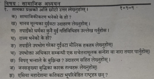 विषय : सामाजिक अध्ययन 
१. तलका प्रश्नको ओति छोटो उत्तर लेख्ुहोस् । 
?* ?= ९ 
क) सामाजिकीकरण भनेको के हो? 
ख) मानव मूल्यका दुईवटा उदाहरण लेख्नुहोस् । 
ग) तपाईको धर्मका कुनै दुई गतिविधिहरु उल्लेख गर्नुहोस । 
घ) राज्य भनेको के हो? 
ड़)तपाईले उपभोग गरेका दुईवटा मौलिक हकहरु लेख्नुहोस्! 
च) उपभोक्ता अधिकार सम्बन्धी एक सचेतनामूलक सन्देश वा नारा तयार पार्नुहोस्। 
छ) विपत् भन्नाले के बुकझिन्छ ? उदाहरण सहित लेख्नुहोस्। 
ज) जनसड्ख्या बृद्धिका कारक तत्वहरू लेख्नुहोस्। 
झ) एसिया महादेशमा कतिवटा भूपरिवेष्ठित राष्ट्रहरु छन् ?