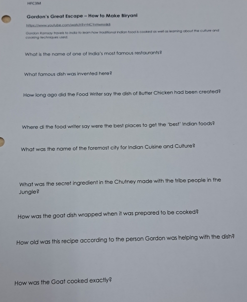 HFC3M 
Gordon's Great Escape - How to Make Biryani 
https://www.aoutube.com/watch9v=NCYxtfwmnlk 
cooking fechniques used. Gordon Ramsay travels to india to learn how traditional Indion food is cooked as well as learning about the culture and 
What is the name of one of India's most famous restaurants? 
What famous dish was invented here? 
How long ago did the Food Writer say the dish of Butter Chicken had been created? 
Where di the food writer say were the best places to get the "best" Indian foods? 
What was the name of the foremost city for Indian Cuisine and Culture? 
What was the secret ingredient in the Chutney made with the tribe people in the 
Jungle? 
How was the goat dish wrapped when it was prepared to be cooked? 
How old was this recipe according to the person Gordon was helping with the dish? 
How was the Goat cooked exactly?