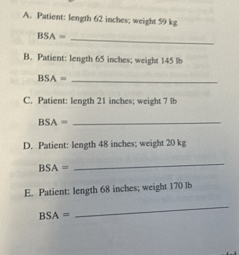 Patient: length 62 inches; weight 59 kg
BSA= _ 
B. Patient: length 65 inches; weight 145 lb
BSA= _ 
C. Patient: length 21 inches; weight 7 lb
BSA= _ 
D. Patient: length 48 inches; weight 20 kg
BSA=
_ 
E. Patient: length 68 inches; weight 170 lb
BSA=
_