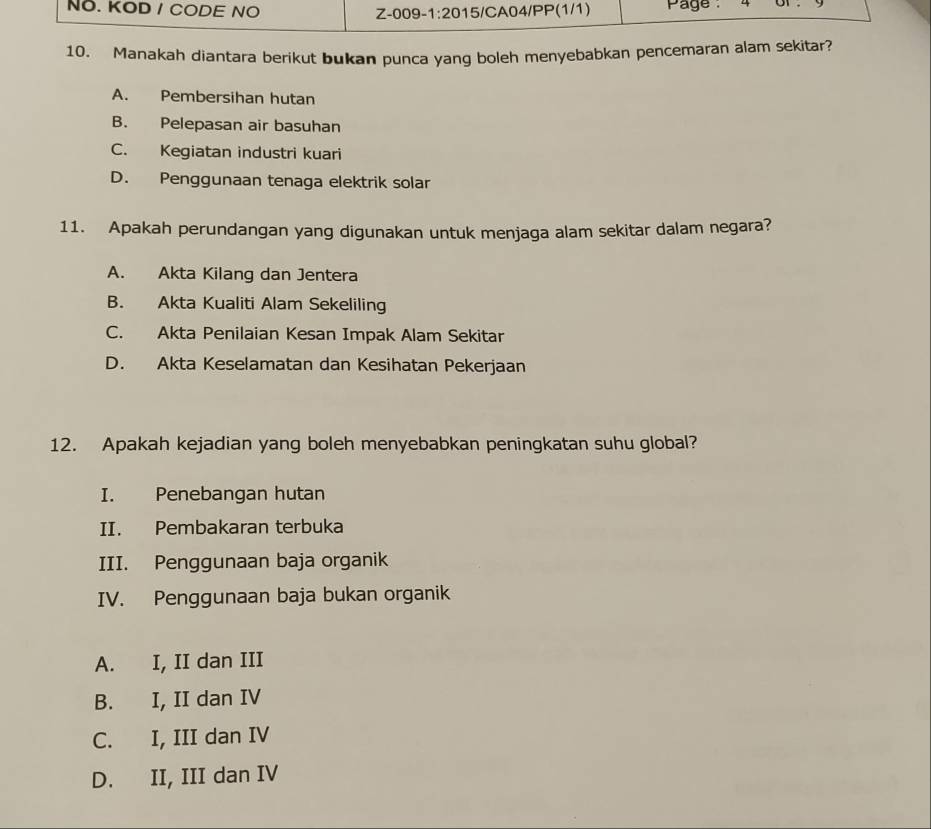 NO. KOD / CODE NO Z-009 · 1:20 15/CA04/PP(1/1) Page 
10. Manakah diantara berikut bukan punca yang boleh menyebabkan pencemaran alam sekitar?
A. Pembersihan hutan
B. Pelepasan air basuhan
C. Kegiatan industri kuari
D. Penggunaan tenaga elektrik solar
11. Apakah perundangan yang digunakan untuk menjaga alam sekitar dalam negara?
A. Akta Kilang dan Jentera
B. Akta Kualiti Alam Sekeliling
C. Akta Penilaian Kesan Impak Alam Sekitar
D. Akta Keselamatan dan Kesihatan Pekerjaan
12. Apakah kejadian yang boleh menyebabkan peningkatan suhu global?
I. Penebangan hutan
II. Pembakaran terbuka
III. Penggunaan baja organik
IV. Penggunaan baja bukan organik
A. I, II dan III
B. I, II dan IV
C. I, III dan IV
D. II, III dan IV