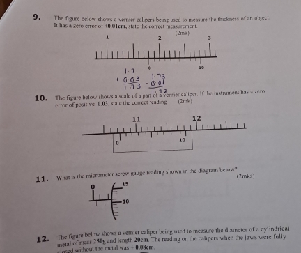 The figure below shows a vernier calipers being used to measure the thickness of an object 
It has a zero error of +0.01cm, state the correct measurement. 
10. The figure below shows a scale of a part of a venier caliper. If the instrument has a zero 
error of positive 0.03. state the correct reading (2mk) 
11. What is the micrometer screw gauge reading shown in the diagram below? (2mks) 
0 15
-10 
12. The figure below shows a vernier caliper being used to measure the diameter of a cylindrical 
metal of mass 250g and length 20cm. The reading on the calipers when the jaws were fully 
closed without the metal was + 0.08cm.