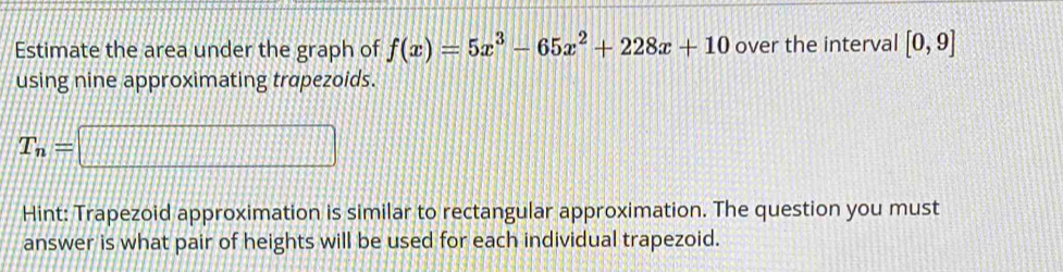 Estimate the area under the graph of f(x)=5x^3-65x^2+228x+10 over the interval [0,9]
using nine approximating trapezoids.
T_n=□
Hint: Trapezoid approximation is similar to rectangular approximation. The question you must 
answer is what pair of heights will be used for each individual trapezoid.