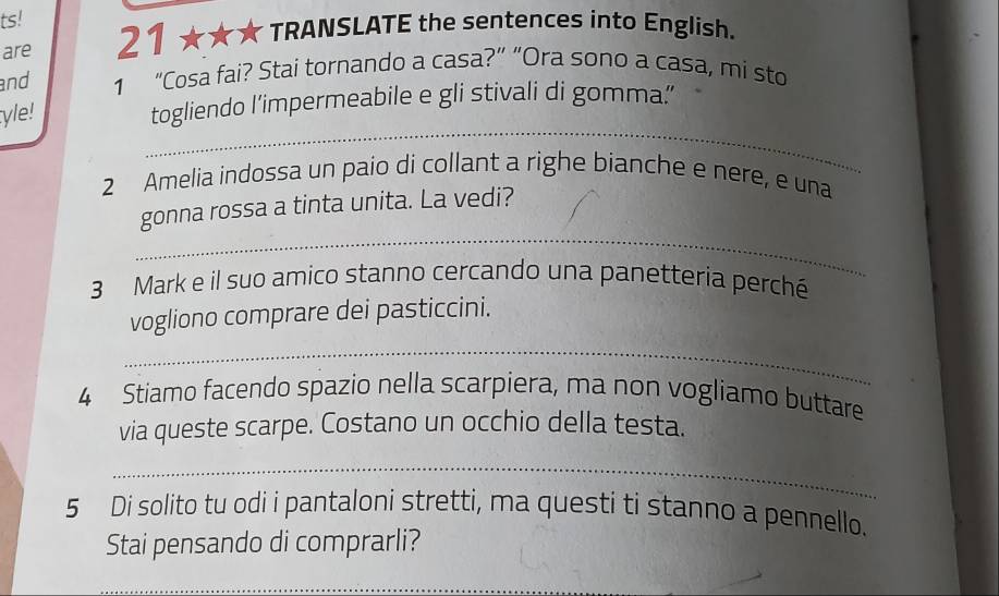 ts! 
are 21 ★★★ TRANSLATE the sentences into English. 
and 1 “Cosa fai? Stai tornando a casa?” “Ora sono a casa, mi sto 
_ 
yle! 
togliendo l’impermeabile e gli stivali di gomma.’ 
2 Amelia indossa un paio di collant a righe bianche e nere, e una 
_ 
gonna rossa a tinta unita. La vedi? 
3 Mark e il suo amico stanno cercando una panetteria perché 
vogliono comprare dei pasticcini. 
_ 
4 Stiamo facendo spazio nella scarpiera, ma non vogliamo buttare 
via queste scarpe. Costano un occhio della testa. 
_ 
5 Di solito tu odi i pantaloni stretti, ma questi ti stanno a pennello. 
Stai pensando di comprarli? 
_