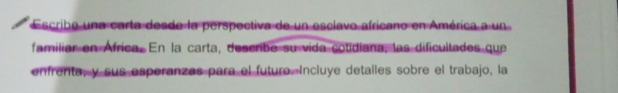 Escribe una carta desde la perspectiva de un esclavo africano en América a un 
familiar en África. En la carta, describe su vida cotidiana, las dificultades que 
enfrenta, y sus esperanzas para el futuro. Incluye detalles sobre el trabajo, la