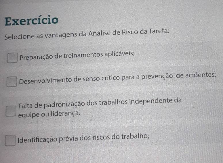 Exercício
Selecione as vantagens da Análise de Risco da Tarefa:
Preparação de treinamentos aplicáveis;
Desenvolvimento de senso crítico para a prevenção de acidentes;
Falta de padronização dos trabalhos independente da
equipe ou liderança.
Identificação prévia dos riscos do trabalho;