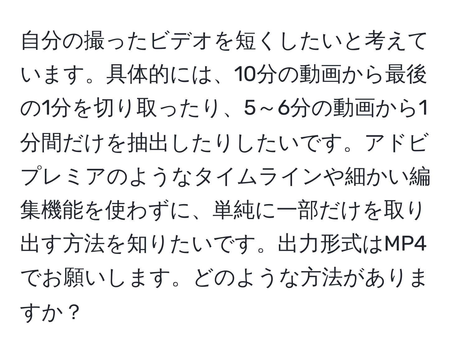 自分の撮ったビデオを短くしたいと考えています。具体的には、10分の動画から最後の1分を切り取ったり、5～6分の動画から1分間だけを抽出したりしたいです。アドビプレミアのようなタイムラインや細かい編集機能を使わずに、単純に一部だけを取り出す方法を知りたいです。出力形式はMP4でお願いします。どのような方法がありますか？