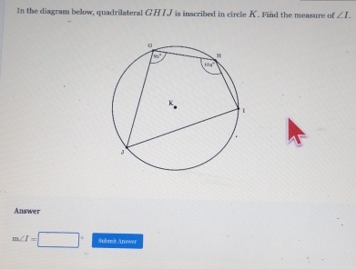 In the diagram below, quadrilateral GHIJ is inscribed in circle K. Find the measure of ∠ I.
Answer
m∠ I=□° Submit Answer